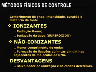 MÉTODOS FÍSICOS DE CONTROLE RADIAÇÕES .. Radiação Gama; IONIZANTES NÃO-IONIZANTES .. Menor comprimento de onda; Comprimento de onda, intensidade, duração e distância da fonte .. Formação de ligações químicas em timinas adjacentes da moléculas de DNA. .. Ionização da água (SUPERÓXIDO) DESVANTAGENS .. Baixo poder de ionização e os efeitos deletérios. 