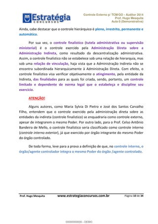 Controle Externo p/ TCM/GO - Auditor 2014 
Prof. Hugo Mesquita 
Aula 0 (Demonstrativa) 
Ainda, cabe destacar que o controle hierárquico é pleno, irrestrito, permanente e 
automático. 
Por sua vez, o controle finalístico (tutela administrativa ou supervisão 
ministerial) é o controle exercido pela Administração Direta sobre a 
Administração Indireta, como resultado da descentralização administrativa. 
Assim, o controle finalístico não se estabelece sob uma relação de hierarquia, mas 
sob uma relação de vinculação, haja vista que a Administração Indireta não se 
encontra subordinada hierarquicamente à Administração Direta. Com efeito, o 
controle finalístico visa verificar objetivamente o atingimento, pela entidade da 
Indireta, das finalidades para as quais foi criada, sendo, portanto, um controle 
limitado e dependente de norma legal que o estabeleça e discipline seu 
exercício. 
Alguns autores, como Maria Sylvia Di Pietro e José dos Santos Carvalho 
Filho, entendem que o controle exercido pela administração direta sobre as 
entidades da indireta (controle finalístico) se enquadraria como controle externo, 
apesar de integrarem o mesmo Poder. Por outro lado, para o Prof. Celso Antônio 
Bandeira de Mello, o controle finalístico seria classificado como controle interno 
(controle interno exterior), já que exercido por órgão integrante do mesmo Poder 
do órgão controlado. 
De toda forma, leve para a prova a definição de que, no controle interno, o 
órgão/agente controlador integra o mesmo Poder do órgão /agente controlado. 
Página 10 de 34 
ATENÇÃO! 
00000000000 
P rof. Hugo Mesquita www.estrategiaconcursos.com.br 
00000000000 - DEMO 
 