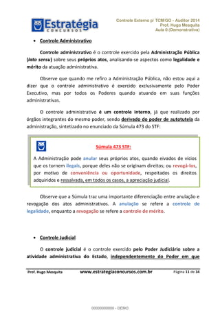 Controle Externo p/ TCM/GO - Auditor 2014 
Prof. Hugo Mesquita 
Aula 0 (Demonstrativa) 
Controle administrativo é o controle exercido pela Administração Pública 
(lato sensu) sobre seus próprios atos, analisando-se aspectos como legalidade e 
mérito da atuação administrativa. 
Observe que quando me refiro a Administração Pública, não estou aqui a 
dizer que o controle administrativo é exercido exclusivamente pelo Poder 
Executivo, mas por todos os Poderes quando atuando em suas funções 
administrativas. 
O controle administrativo é um controle interno, já que realizado por 
órgãos integrantes do mesmo poder, sendo derivado do poder de autotutela da 
administração, sintetizado no enunciado da Súmula 473 do STF: 
Súmula 473 STF: 
A Administração pode anular seus próprios atos, quando eivados de vícios 
que os tornem ilegais, porque deles não se originam direitos; ou revogá-los, 
por motivo de conveniência ou oportunidade, respeitados os direitos 
adquiridos e ressalvada, em todos os casos, a apreciação judicial. 
Observe que a Súmula traz uma importante diferenciação entre anulação e 
revogação dos atos administrativos. A anulação se refere a controle de 
legalidade, enquanto a revogação se 00000000000 
refere a controle de mérito. 
O controle judicial é o controle exercido pelo Poder Judiciário sobre a 
atividade administrativa do Estado, independentemente do Poder em que 
Página 11 de 34 
 Controle Administrativo 
 Controle Judicial 
P rof. Hugo Mesquita www.estrategiaconcursos.com.br 
00000000000 - DEMO 
 