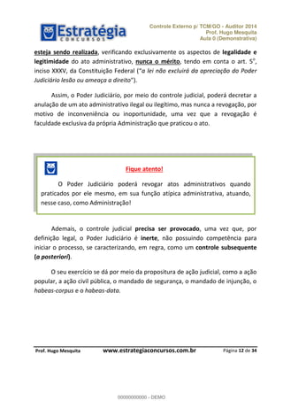 Controle Externo p/ TCM/GO - Auditor 2014 
Prof. Hugo Mesquita 
Aula 0 (Demonstrativa) 
esteja sendo realizada, verificando exclusivamente os aspectos de legalidade e 
legitimidade do ato administrativo, nunca o mérito, tendo em conta o art. 5o, 
inciso XXXV, da Constituição Federal ( a lei não excluirá da apreciação do Poder 
Judiciário lesão ou ameaça a direito ). 
Assim, o Poder Judiciário, por meio do controle judicial, poderá decretar a 
anulação de um ato administrativo ilegal ou ilegítimo, mas nunca a revogação, por 
motivo de inconveniência ou inoportunidade, uma vez que a revogação é 
faculdade exclusiva da própria Administração que praticou o ato. 
Fique atento! 
O Poder Judiciário poderá revogar atos administrativos quando 
praticados por ele mesmo, em sua função atípica administrativa, atuando, 
nesse caso, como Administração! 
Ademais, o controle judicial precisa ser provocado, uma vez que, por 
definição legal, o Poder Judiciário é inerte, não possuindo competência para 
iniciar o processo, se caracterizando, em regra, como um controle subsequente 
(a posteriori). 
O seu exercício se dá por meio 00000000000 
da propositura de ação judicial, como a ação 
popular, a ação civil pública, o mandado de segurança, o mandado de injunção, o 
habeas-corpus e o habeas-data. 
Página 12 de 34 
P rof. Hugo Mesquita www.estrategiaconcursos.com.br 
00000000000 - DEMO 
 