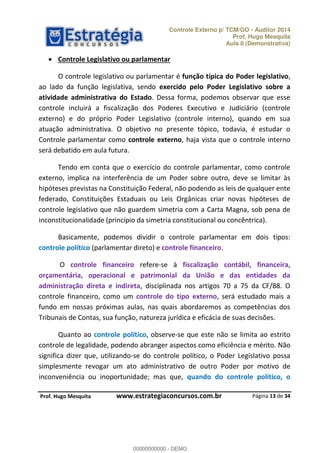 Controle Externo p/ TCM/GO - Auditor 2014 
Prof. Hugo Mesquita 
Aula 0 (Demonstrativa) 
O controle legislativo ou parlamentar é função típica do Poder legislativo, 
ao lado da função legislativa, sendo exercido pelo Poder Legislativo sobre a 
atividade administrativa do Estado. Dessa forma, podemos observar que esse 
controle incluirá a fiscalização dos Poderes Executivo e Judiciário (controle 
externo) e do próprio Poder Legislativo (controle interno), quando em sua 
atuação administrativa. O objetivo no presente tópico, todavia, é estudar o 
Controle parlamentar como controle externo, haja vista que o controle interno 
será debatido em aula futura. 
Tendo em conta que o exercício do controle parlamentar, como controle 
externo, implica na interferência de um Poder sobre outro, deve se limitar às 
hipóteses previstas na Constituição Federal, não podendo as leis de qualquer ente 
federado, Constituições Estaduais ou Leis Orgânicas criar novas hipóteses de 
controle legislativo que não guardem simetria com a Carta Magna, sob pena de 
inconstitucionalidade (princípio da simetria constitucional ou concêntrica). 
Basicamente, podemos dividir o controle parlamentar em dois tipos: 
O controle financeiro refere-se à fiscalização contábil, financeira, 
orçamentária, operacional e patrimonial da União e das entidades da 
administração direta e indireta, disciplinada nos artigos 70 a 75 da CF/88. O 
controle financeiro, como um controle do tipo externo, será estudado mais a 
fundo em nossas próximas aulas, nas 00000000000 
quais abordaremos as competências dos 
Tribunais de Contas, sua função, natureza jurídica e eficácia de suas decisões. 
Quanto ao controle político, observe-se que este não se limita ao estrito 
controle de legalidade, podendo abranger aspectos como eficiência e mérito. Não 
significa dizer que, utilizando-se do controle político, o Poder Legislativo possa 
simplesmente revogar um ato administrativo de outro Poder por motivo de 
inconveniência ou inoportunidade; mas que, quando do controle político, o 
Página 13 de 34 
 Controle Legislativo ou parlamentar 
controle político (parlamentar direto) e controle financeiro. 
P rof. Hugo Mesquita www.estrategiaconcursos.com.br 
00000000000 - DEMO 
 