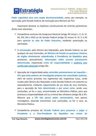 Controle Externo p/ TCM/GO - Auditor 2014 
Prof. Hugo Mesquita 
Aula 0 (Demonstrativa) 
Poder Legislativo atua com ampla discricionariedade, como, por exemplo, na 
aprovação, pelo Senado Federal, de nomeação para Ministro do TCU. 
Importante destacar as hipóteses constitucionais de controle parlamentar 
 Competência exclusiva do Congresso Nacional (artigo 49 incisos I, II, III, IV, 
XII, XIV, XVI e XVII) ou do Senado Federal (artigo 52 incisos III, IV, V e XI) 
para apreciar os atos do Poder Executivo, mediante autorização ou 
aprovação; 
 A convocação, pela Câmara dos Deputados, pelo Senado Federal, ou por 
qualquer de suas Comissões, de Ministro de Estado ou quaisquer titulares 
de órgãos diretamente subordinados à Presidência da República para 
prestarem, pessoalmente, informações sobre assunto previamente 
determinado, importando crime de responsabilidade a ausência sem 
justificação adequada (artigo 50); 
 Apuração de irregularidade pelas comissões parlamentares de inquérito ʹ 
CPI, que terão poderes de investigação próprios das autoridades judiciais, 
além de outros previstos nos regimentos das respectivas Casas, serão 
criadas pela Câmara dos Deputados e pelo Senado Federal, em conjunto ou 
separadamente, mediante requerimento de um terço de seus membros, 
para a apuração de fato determinado e por prazo certo, sendo suas 
conclusões, se for o caso, encaminhadas ao Ministério Público, para que 
00000000000 
promova a responsabilidade civil ou criminal dos infratores (artigo 58, § 3º). 
Observe que a CPI não possui poder sancionatório, mas apenas 
investigativo, devendo encaminhar suas conclusões, se for o caso, ao 
Ministério Público. 
 Competência privativa do Senado Federal para processar e julgar o 
Presidente e o Vice-Presidente da República nos crimes de 
Página 14 de 34 
direto mais relevantes: 
P rof. Hugo Mesquita www.estrategiaconcursos.com.br 
00000000000 - DEMO 
 