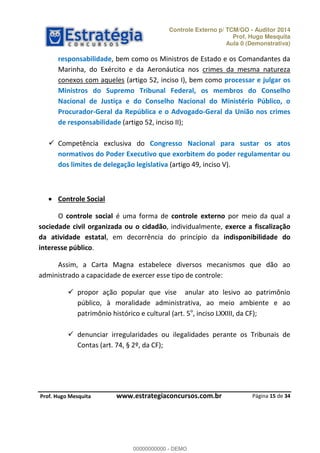 Controle Externo p/ TCM/GO - Auditor 2014 
Prof. Hugo Mesquita 
Aula 0 (Demonstrativa) 
responsabilidade, bem como os Ministros de Estado e os Comandantes da 
Marinha, do Exército e da Aeronáutica nos crimes da mesma natureza 
conexos com aqueles (artigo 52, inciso I), bem como processar e julgar os 
Ministros do Supremo Tribunal Federal, os membros do Conselho 
Nacional de Justiça e do Conselho Nacional do Ministério Público, o 
Procurador-Geral da República e o Advogado-Geral da União nos crimes 
de responsabilidade (artigo 52, inciso II); 
 Competência exclusiva do Congresso Nacional para sustar os atos 
normativos do Poder Executivo que exorbitem do poder regulamentar ou 
dos limites de delegação legislativa (artigo 49, inciso V). 
O controle social é uma forma de controle externo por meio da qual a 
sociedade civil organizada ou o cidadão, individualmente, exerce a fiscalização 
da atividade estatal, em decorrência do princípio da indisponibilidade do 
interesse público. 
Assim, a Carta Magna estabelece diversos mecanismos que dão ao 
 propor ação popular que vise anular ato lesivo ao patrimônio 
público, à moralidade administrativa, ao meio ambiente e ao 
00000000000 
patrimônio histórico e cultural (art. 5o, inciso LXXIII, da CF); 
 denunciar irregularidades ou ilegalidades perante os Tribunais de 
Página 15 de 34 
 Controle Social 
administrado a capacidade de exercer esse tipo de controle: 
Contas (art. 74, § 2º, da CF); 
P rof. Hugo Mesquita www.estrategiaconcursos.com.br 
00000000000 - DEMO 
 
