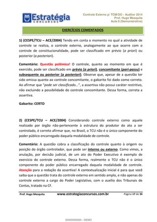 Controle Externo p/ TCM/GO - Auditor 2014 
Prof. Hugo Mesquita 
Aula 0 (Demonstrativa) 
EXERCÍCIOS COMENTADOS 
1) (CESPE/TCU ʹ ACE/2004) Tendo em conta o momento no qual a atividade de 
controle se realiza, o controle externo, analogamente ao que ocorre com o 
controle de constitucionalidade, pode ser classificado em prévio (a priori) ou 
posterior (a posteriori). 
Comentário: Questão polêmica! O controle, quanto ao momento em que é 
exercido, pode ser classificado em prévio (a priori), concomitante (pari-passu) e 
subsequente ou posterior (a posteriori). Observe que, apesar de a questão ter 
sido omissa quanto ao controle concomitante, o gabarito foi dado como correto. 
AŽ ĂĨŝƌŵĂƌ ƋƵĞ pode ser classificado... Ă ĂƐƐĞƌƚŝǀĂ ŶĆŽ ƉŽƐƐƵŝ ĐĂƌAƚĞƌ ƌĞƐƚƌŝƚŝǀŽ 
não excluindo a possibilidade do controle concomitante. Dessa forma, correta a 
assertiva. 
2) (CESPE/TCU ʹ ACE/2004) Considerando controle externo como aquele 
realizado por órgão não-pertencente à estrutura do produtor do ato a ser 
controlado, é correto afirmar que, no Brasil, o TCU não é o único componente do 
poder público encarregado daquela modalidade de controle. 
Comentário: A questão cobra a classificação do controle quanto à origem ou 
posição do órgão controlador, que pode ser interno ou externo. Como vimos, a 
anulação, por decisão judicial, de um ato do Poder Executivo é exemplo de 
exercício do controle externo. Dessa forma, realmente o TCU não é o único 
componente do poder público encarregado daquela modalidade de controle. 
Atenção para a redação da assertiva! A contextualização inicial é para que você 
saiba que a questão trata do controle externo em sentido amplo, e não apenas do 
controle externo a cargo do Poder Legislativo, com o auxílio dos Tribunais de 
Contas, tratado na CF. 
Página 17 de 34 
Gabarito: CERTO 
00000000000 
P rof. Hugo Mesquita www.estrategiaconcursos.com.br 
00000000000 - DEMO 
 