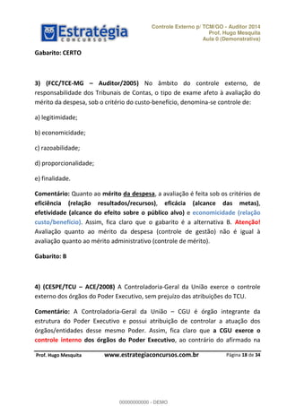 Controle Externo p/ TCM/GO - Auditor 2014 
Prof. Hugo Mesquita 
Aula 0 (Demonstrativa) 
3) (FCC/TCE-MG ʹ Auditor/2005) No âmbito do controle externo, de 
responsabilidade dos Tribunais de Contas, o tipo de exame afeto à avaliação do 
mérito da despesa, sob o critério do custo-benefício, denomina-se controle de: 
Comentário: Quanto ao mérito da despesa, a avaliação é feita sob os critérios de 
eficiência (relação resultados/recursos), eficácia (alcance das metas), 
efetividade (alcance do efeito sobre o público alvo) e economicidade (relação 
custo/benefício). Assim, fica claro que o gabarito é a alternativa B. Atenção! 
Avaliação quanto ao mérito da despesa (controle de gestão) não é igual à 
avaliação quanto ao mérito administrativo (controle de mérito). 
00000000000 
4) (CESPE/TCU ʹ ACE/2008) A Controladoria-Geral da União exerce o controle 
externo dos órgãos do Poder Executivo, sem prejuízo das atribuições do TCU. 
Comentário: A Controladoria-Geral da União CGU é órgão integrante da 
estrutura do Poder Executivo e possui atribuição de controlar a atuação dos 
órgãos/entidades desse mesmo Poder. Assim, fica claro que a CGU exerce o 
controle interno dos órgãos do Poder Executivo, ao contrário do afirmado na 
Página 18 de 34 
Gabarito: CERTO 
a) legitimidade; 
b) economicidade; 
c) razoabilidade; 
d) proporcionalidade; 
e) finalidade. 
Gabarito: B 
P rof. Hugo Mesquita www.estrategiaconcursos.com.br 
00000000000 - DEMO 
 