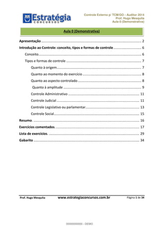 Controle Externo p/ TCM/GO - Auditor 2014 
Prof. Hugo Mesquita 
Aula 0 (Demonstrativa) 
Aula 0 (Demonstrativa) 
Apresentação ........................................................................................................ 2 
Introdução ao Controle: conceito, tipos e formas de controle ............................. 6 
Conceito. .......................................................................................................... 6 
Tipos e formas de controle .............................................................................. 7 
Quanto à origem ........................................................................................ 7 
Quanto ao momento do exercício ............................................................. 8 
Quanto ao aspecto controlado .................................................................. 8 
Quanto à amplitude ................................................................................. 9 
Controle Administrativo .......................................................................... 11 
Controle Judicial ...................................................................................... 11 
Controle Legislativo ou parlamentar ........................................................ 13 
Controle Social ......................................................................................... 15 
Resumo. .............................................................................................................. 16 
Exercícios comentados. ....................................................................................... 17 
Lista de exercícios. .............................................................................................. 29 
Gabarito .............................................................................................................. 34 
Página 1 de 34 
00000000000 
P rof. Hugo Mesquita www.estrategiaconcursos.com.br 
00000000000 - DEMO 
 