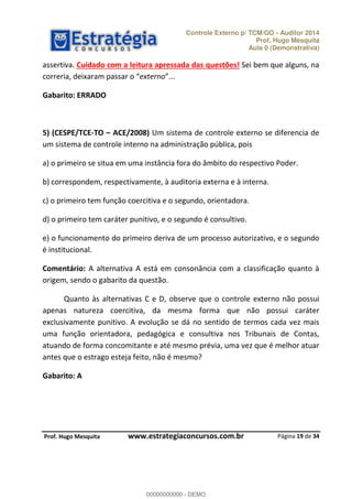 Controle Externo p/ TCM/GO - Auditor 2014 
Prof. Hugo Mesquita 
Aula 0 (Demonstrativa) 
assertiva. Cuidado com a leitura apressada das questões! Sei bem que alguns, na 
ĐŽƌƌĞƌŝĂ ĚĞŝǆĂƌĂŵ ƉĂƐƐĂƌ Ž externo 
5) (CESPE/TCE-TO ʹ ACE/2008) Um sistema de controle externo se diferencia de 
um sistema de controle interno na administração pública, pois 
a) o primeiro se situa em uma instância fora do âmbito do respectivo Poder. 
e) o funcionamento do primeiro deriva de um processo autorizativo, e o segundo 
é institucional. 
Comentário: A alternativa A está em consonância com a classificação quanto à 
origem, sendo o gabarito da questão. 
Quanto às alternativas C e D, observe que o controle externo não possui 
apenas natureza coercitiva, da mesma forma que não possui caráter 
exclusivamente punitivo. A evolução se dá no sentido de termos cada vez mais 
uma função orientadora, pedagógica e consultiva nos Tribunais de Contas, 
atuando de forma concomitante e até mesmo prévia, uma vez que é melhor atuar 
antes que o estrago esteja feito, não é mesmo? 
Página 19 de 34 
Gabarito: ERRADO 
b) correspondem, respectivamente, à auditoria externa e à interna. 
c) o primeiro tem função coercitiva e o segundo, orientadora. 
d) o primeiro tem caráter punitivo, e o segundo é consultivo. 
Gabarito: A 
00000000000 
P rof. Hugo Mesquita www.estrategiaconcursos.com.br 
00000000000 - DEMO 
 