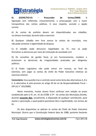 Controle Externo p/ TCM/GO - Auditor 2014 
Prof. Hugo Mesquita 
Aula 0 (Demonstrativa) 
6) (CESPE/TCE-ES - Procurador de Contas/2009) A 
legislação vem refletindo, crescentemente, a preocupação com a maior 
transparência das contas públicas. A esse respeito, assinale a opção 
correta. 
A) As contas do prefeito devem ser disponibilizadas aos cidadãos, 
na câmara municipal, durante todo o exercício. 
B) Qualquer cidadão tem livre acesso às contas do município, mas 
não pode contestar a legitimidade da despesa. 
C) O cidadão pode denunciar ilegalidades ao TC, mas só pode 
formalizar as denúncias por meio de instituição da sociedade civil. 
D) Os conselhos de gestão fiscal, já em funcionamento, recebem e 
processam as denúncias de irregularidades praticadas por dirigentes 
públicos. 
E) O Poder Legislativo não pode entrar em recesso, ao final do 
exercício, sem julgar as contas do chefe do Poder Executivo relativas ao 
exercício anterior. 
Comentário: Essa questão traz o controle social como tema das alternativas A, B e 
C. A alternativa A está prevista no artigo 49 da Lei de Responsabilidade Fiscal 
LRF (LC no 101/2000). 
Neste momento, muitos alunos ficam confusos com relação ao prazo 
00000000000 
estabelecido pelo § 3º, art. 31 da CF/88: § 3º - As contas dos Municípios ficarão, 
durante sessenta dias, anualmente, à disposição de qualquer contribuinte, para 
exame e apreciação, o qual poderá questionar-lhes a legitimidade, nos termos da 
lei. 
Os dois dispositivos se aplicam às contas do Chefe do Poder Executivo 
Municipal. Ocorre que a Constituição Federal data de 1988, portanto bastante 
Página 20 de 34 
P rof. Hugo Mesquita www.estrategiaconcursos.com.br 
00000000000 - DEMO 
 