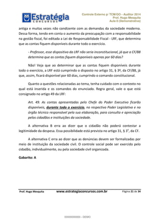 Controle Externo p/ TCM/GO - Auditor 2014 
Prof. Hugo Mesquita 
Aula 0 (Demonstrativa) 
antiga e muitas vezes não condizente com as demandas da sociedade moderna. 
Dessa forma, tendo em conta o aumento da preocupação com a responsabilidade 
na gestão fiscal, foi editada a Lei de Responsabilidade Fiscal - LRF, que determina 
que as contas fiquem disponíveis durante todo o exercício. 
- Professor, esse dispositivo da LRF não seria inconstitucional, já que a CF/88 
determina que as contas fiquem disponíveis apenas por 60 dias? 
Não! Veja que ao determinar que as contas fiquem disponíveis durante 
todo o exercício, a LRF está cumprindo o disposto no artigo 31, § 3º, da CF/88, já 
que, assim, ficará disponível por 60 dias, cumprindo o comando constitucional. 
Quanto a questões relacionadas ao tema, tenha cuidado com o contexto no 
qual está inserida e os comandos do enunciado. Regra geral, vale o que está 
consignado no artigo 49 da LRF: 
Art. 49. As contas apresentadas pelo Chefe do Poder Executivo ficarão 
disponíveis, durante todo o exercício, no respectivo Poder Legislativo e no 
órgão técnico responsável pela sua elaboração, para consulta e apreciação 
pelos cidadãos e instituições da sociedade. 
A alternativa B erra ao dizer que o cidadão não poderá contestar a 
legitimidade da despesa. Essa possibilidade está prevista no artigo 31, § 3o, da CF. 
A alternativa C erra ao dizer que as denúncias devem ser formalizadas por 
meio de instituição da sociedade civil. O controle social pode ser exercido pelo 
cidadão, individualmente, ou pela sociedade civil organizada. 
Página 21 de 34 
Gabarito: A 
00000000000 
P rof. Hugo Mesquita www.estrategiaconcursos.com.br 
00000000000 - DEMO 
 