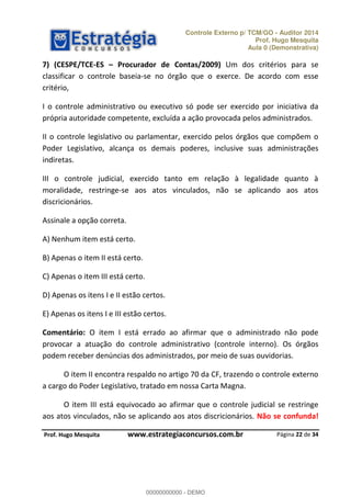 Controle Externo p/ TCM/GO - Auditor 2014 
Prof. Hugo Mesquita 
Aula 0 (Demonstrativa) 
7) (CESPE/TCE-ES ʹ Procurador de Contas/2009) Um dos critérios para se 
classificar o controle baseia-se no órgão que o exerce. De acordo com esse 
critério, 
I o controle administrativo ou executivo só pode ser exercido por iniciativa da 
própria autoridade competente, excluída a ação provocada pelos administrados. 
II o controle legislativo ou parlamentar, exercido pelos órgãos que compõem o 
Poder Legislativo, alcança os demais poderes, inclusive suas administrações 
indiretas. 
III o controle judicial, exercido tanto em relação à legalidade quanto à 
moralidade, restringe-se aos atos vinculados, não se aplicando aos atos 
discricionários. 
Comentário: O item I está errado ao afirmar que o administrado não pode 
00000000000 
provocar a atuação do controle administrativo (controle interno). Os órgãos 
podem receber denúncias dos administrados, por meio de suas ouvidorias. 
O item II encontra respaldo no artigo 70 da CF, trazendo o controle externo 
O item III está equivocado ao afirmar que o controle judicial se restringe 
aos atos vinculados, não se aplicando aos atos discricionários. Não se confunda! 
Página 22 de 34 
Assinale a opção correta. 
A) Nenhum item está certo. 
B) Apenas o item II está certo. 
C) Apenas o item III está certo. 
D) Apenas os itens I e II estão certos. 
E) Apenas os itens I e III estão certos. 
a cargo do Poder Legislativo, tratado em nossa Carta Magna. 
P rof. Hugo Mesquita www.estrategiaconcursos.com.br 
00000000000 - DEMO 
 
