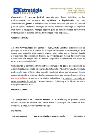 Controle Externo p/ TCM/GO - Auditor 2014 
Prof. Hugo Mesquita 
Aula 0 (Demonstrativa) 
Comentário: O controle judicial, exercido pelo Poder Judiciário, verifica 
exclusivamente os aspectos de legalidade e legitimidade dos atos 
administrativos, jamais o mérito! Assim, o Poder Judiciário, por meio do controle 
judicial, poderá decretar a anulação de um ato administrativo ilegal ou ilegítimo, 
mas nunca a revogação. Atenção especial para os atos praticados pelo próprio 
Poder Judiciário, atuando como Administração (vide página 12). 
12) (CESPE/Procurador de Contas ʹ TCDF/2012) Constitui exteriorização do 
ƉƌŝŶĐşƉŝŽ ĚĂ ĂƵƚŽƚƵƚĞůĂ Ă ƐƷŵƵůĂ ĚŽ “TF ƋƵĞ ĞŶƵŶĐŝĂ ƋƵĞ A ĂĚŵŝŶŝƐƚƌĂĕĆŽ ƉŽĚĞ 
anular seus próprios atos, quando eivados dos vícios que os tornam ilegais, 
porque deles não se originam direitos; ou revogá-los, por motivo de conveniência 
e oportunidade, respeitados os direitos adquiridos, e ressalvada, em todos os 
ĐĂƐŽƐ Ă ĂƉƌĞĐŝĂĕĆŽ ũƵĚŝĐŝĂů 
Comentário: O controle administrativo é derivado do poder de autotutela da 
ĂĚŵŝŶŝƐƚƌĂĕĆŽ ƐŝŶƚĞƚŝǌĂĚŽ ŶŽ ĞŶƵŶĐŝĂĚŽ ĚĂ “ƷŵƵůĂ ĚŽ “TF A Administração 
pode anular seus próprios atos, quando eivados de vícios que os tornem ilegais, 
porque deles não se originam direitos; ou revogá-los, por motivo de conveniência 
ou oportunidade, respeitados os direitos adquiridos e ressalvada, em todos os 
casos, a apreciação judicial. A ƋƵĞƐƚĆŽ ƚƌĂǌ Ă ĐſƉŝĂ ŝŶƚĞŐƌĂů ĚĂ “ƷŵƵůĂ ĞƐƚƵĚĂĚĂ 
na página 09 desta aula. 
00000000000 
13) (FGV/Analista de Controle Externo ʹ TCE-BA/2013) O parecer prévio 
circunstanciado do Tribunal de Contas sobre a prestação de contas de uma 
Prefeitura é o resultado do controle do tipo 
Página 26 de 34 
Gabarito: ERRADO 
Gabarito: CERTO 
(A) Interno. 
P rof. Hugo Mesquita www.estrategiaconcursos.com.br 
00000000000 - DEMO 
 