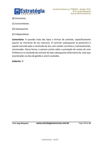 Controle Externo p/ TCM/GO - Auditor 2014 
Prof. Hugo Mesquita 
Aula 0 (Demonstrativa) 
Comentário: A questão trata dos tipos e formas de controle, especificamente 
quanto ao momento de seu exercício. O controle subsequente (a posteriori) é 
aquele exercido após a conclusão do ato, com caráter corretivo e, eventualmente, 
sancionador. Dessa forma, o parecer prévio sobre a prestação de contas de uma 
Prefeitura é o resultado do controle do tipo subsequente (alternativa D), visto que 
já praticados os atos de gestão a serem avaliados. 
Página 27 de 34 
(B) Preventivo. 
(C) Concomitante. 
(D) Subsequente. 
(E) Independente. 
Gabarito: D 
00000000000 
P rof. Hugo Mesquita www.estrategiaconcursos.com.br 
00000000000 - DEMO 
 