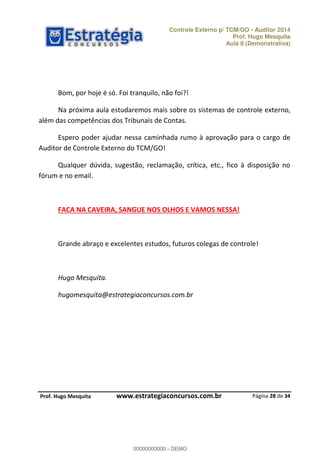 Controle Externo p/ TCM/GO - Auditor 2014 
Prof. Hugo Mesquita 
Aula 0 (Demonstrativa) 
Na próxima aula estudaremos mais sobre os sistemas de controle externo, 
Espero poder ajudar nessa caminhada rumo à aprovação para o cargo de 
Qualquer dúvida, sugestão, reclamação, crítica, etc., fico à disposição no 
Grande abraço e excelentes estudos, futuros colegas de controle! 
Página 28 de 34 
Bom, por hoje é só. Foi tranquilo, não foi?! 
além das competências dos Tribunais de Contas. 
Auditor de Controle Externo do TCM/GO! 
fórum e no email. 
FACA NA CAVEIRA, SANGUE NOS OLHOS E VAMOS NESSA! 
Hugo Mesquita. 
hugomesquita@estrategiaconcursos.com.br 
00000000000 
P rof. Hugo Mesquita www.estrategiaconcursos.com.br 
00000000000 - DEMO 
 