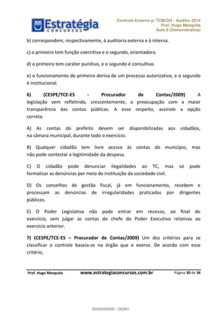 Controle Externo p/ TCM/GO - Auditor 2014 
Prof. Hugo Mesquita 
Aula 0 (Demonstrativa) 
e) o funcionamento do primeiro deriva de um processo autorizativo, e o segundo 
é institucional. 
6) (CESPE/TCE-ES - Procurador de Contas/2009) A 
legislação vem refletindo, crescentemente, a preocupação com a maior 
transparência das contas públicas. A esse respeito, assinale a opção 
correta. 
A) As contas do prefeito devem ser disponibilizadas aos cidadãos, 
na câmara municipal, durante todo o exercício. 
B) Qualquer cidadão tem livre acesso às contas do município, mas 
não pode contestar a legitimidade da despesa. 
C) O cidadão pode denunciar ilegalidades ao TC, mas só pode 
formalizar as denúncias por meio de instituição da sociedade civil. 
D) Os conselhos de gestão fiscal, já em funcionamento, recebem e 
processam as denúncias de irregularidades praticadas por dirigentes 
públicos. 
E) O Poder Legislativo não pode 00000000000 
entrar em recesso, ao final do 
exercício, sem julgar as contas do chefe do Poder Executivo relativas ao 
exercício anterior. 
7) (CESPE/TCE-ES ʹ Procurador de Contas/2009) Um dos critérios para se 
classificar o controle baseia-se no órgão que o exerce. De acordo com esse 
critério, 
Página 30 de 34 
b) correspondem, respectivamente, à auditoria externa e à interna. 
c) o primeiro tem função coercitiva e o segundo, orientadora. 
d) o primeiro tem caráter punitivo, e o segundo é consultivo. 
P rof. Hugo Mesquita www.estrategiaconcursos.com.br 
00000000000 - DEMO 
 