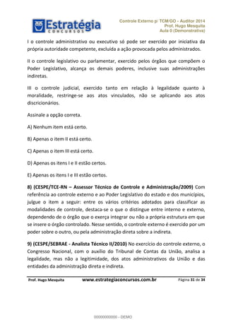 Controle Externo p/ TCM/GO - Auditor 2014 
Prof. Hugo Mesquita 
Aula 0 (Demonstrativa) 
I o controle administrativo ou executivo só pode ser exercido por iniciativa da 
própria autoridade competente, excluída a ação provocada pelos administrados. 
II o controle legislativo ou parlamentar, exercido pelos órgãos que compõem o 
Poder Legislativo, alcança os demais poderes, inclusive suas administrações 
indiretas. 
III o controle judicial, exercido tanto em relação à legalidade quanto à 
moralidade, restringe-se aos atos vinculados, não se aplicando aos atos 
discricionários. 
8) (CESPE/TCE-RN ʹ Assessor Técnico de Controle e Administração/2009) Com 
referência ao controle externo e ao Poder Legislativo do estado e dos municípios, 
julgue o item a seguir: entre os vários critérios adotados para classificar as 
modalidades de controle, destaca-se o que o distingue entre interno e externo, 
dependendo de o órgão que o exerça 00000000000 
integrar ou não a própria estrutura em que 
se insere o órgão controlado. Nesse sentido, o controle externo é exercido por um 
poder sobre o outro, ou pela administração direta sobre a indireta. 
9) (CESPE/SEBRAE - Analista Técnico II/2010) No exercício do controle externo, o 
Congresso Nacional, com o auxílio do Tribunal de Contas da União, analisa a 
legalidade, mas não a legitimidade, dos atos administrativos da União e das 
entidades da administração direta e indireta. 
Página 31 de 34 
Assinale a opção correta. 
A) Nenhum item está certo. 
B) Apenas o item II está certo. 
C) Apenas o item III está certo. 
D) Apenas os itens I e II estão certos. 
E) Apenas os itens I e III estão certos. 
P rof. Hugo Mesquita www.estrategiaconcursos.com.br 
00000000000 - DEMO 
 