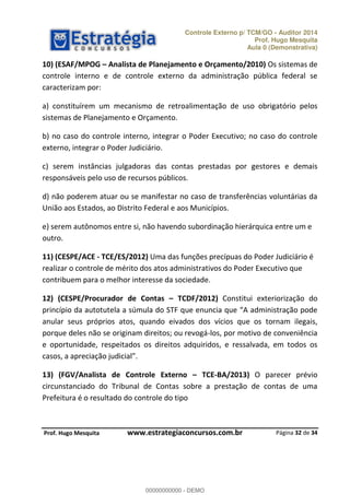 Controle Externo p/ TCM/GO - Auditor 2014 
Prof. Hugo Mesquita 
Aula 0 (Demonstrativa) 
10) (ESAF/MPOG ʹ Analista de Planejamento e Orçamento/2010) Os sistemas de 
controle interno e de controle externo da administração pública federal se 
caracterizam por: 
a) constituírem um mecanismo de retroalimentação de uso obrigatório pelos 
sistemas de Planejamento e Orçamento. 
b) no caso do controle interno, integrar o Poder Executivo; no caso do controle 
externo, integrar o Poder Judiciário. 
c) serem instâncias julgadoras das contas prestadas por gestores e demais 
responsáveis pelo uso de recursos públicos. 
d) não poderem atuar ou se manifestar no caso de transferências voluntárias da 
União aos Estados, ao Distrito Federal e aos Municípios. 
e) serem autônomos entre si, não havendo subordinação hierárquica entre um e 
outro. 
11) (CESPE/ACE - TCE/ES/2012) Uma das funções precípuas do Poder Judiciário é 
realizar o controle de mérito dos atos administrativos do Poder Executivo que 
contribuem para o melhor interesse da sociedade. 
12) (CESPE/Procurador de Contas ʹ TCDF/2012) Constitui exteriorização do 
ƉƌŝŶĐşƉŝŽ ĚĂ ĂƵƚŽƚƵƚĞůĂ Ă ƐƷŵƵůĂ ĚŽ “TF ƋƵĞ ĞŶƵŶĐŝĂ ƋƵĞ A ĂĚŵŝŶŝƐƚƌĂĕĆŽ ƉŽĚĞ 
anular seus próprios atos, quando eivados dos vícios que os tornam ilegais, 
porque deles não se originam direitos; ou revogá-los, por motivo de conveniência 
00000000000 
e oportunidade, respeitados os direitos adquiridos, e ressalvada, em todos os 
ĐĂƐŽƐ Ă ĂƉƌĞĐŝĂĕĆŽ ũƵĚŝĐŝĂů 
13) (FGV/Analista de Controle Externo ʹ TCE-BA/2013) O parecer prévio 
circunstanciado do Tribunal de Contas sobre a prestação de contas de uma 
Prefeitura é o resultado do controle do tipo 
Página 32 de 34 
P rof. Hugo Mesquita www.estrategiaconcursos.com.br 
00000000000 - DEMO 
 
