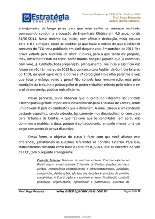 Controle Externo p/ TCM/GO - Auditor 2014 
Prof. Hugo Mesquita 
Aula 0 (Demonstrativa) 
planejamento de longo prazo para que meu sonho se tornasse realidade, 
conseguindo concluir a graduação de Engenharia Elétrica em 4,5 anos, no dia 
31/01/2011. Nesse mesmo dia, iniciei, com afinco e dedicação, meus estudos 
para o tão almejado cargo de Auditor, já que havia a notícia de que o edital do 
concurso do TCU seria publicado em abril daquele ano. Em outubro de 2011 fiz a 
prova voltada para Auditoria de Obras Públicas, para a qual tanto me preparei, 
mas, infelizmente bati na trave, como muitos colegas! (Aposto que já aconteceu 
com você...). Contudo, toda preparação, planejamento, renúncia e sacrifício não 
foram em vão! Em março de 2012 fiz o concurso para Auditor de Controle Externo 
do TCDF, no qual logrei êxito e obtive a 9ª colocação! Hoje olho para trás e vejo 
que todo o esforço valeu a pena! Não só pela boa remuneração, mas pelas 
condições de trabalho e pelo orgulho de poder trabalhar zelando pelo erário e em 
prol de um serviço público mais eficiente. 
Nesse percurso, pude observar que o conteúdo referente ao Controle 
Externo possui grande importância nos concursos para Tribunais de Contas, sendo 
um diferencial para os candidatos que o dominam. A uma, porque é um conteúdo 
bastante específico, sendo cobrado, basicamente, nos disputadíssimos concursos 
para Tribunais de Contas, o que faz com que os candidatos, em geral, não 
dominem a matéria; a duas, porque é conteúdo certo em pelo menos uma das 
peças constantes da prova discursiva. 
Dessa forma, o objetivo do curso é fazer com que você alcance esse 
diferencial, gabaritando as questões referentes ao Controle Externo. Para isso, 
trabalharemos tomando como base o Edital nº 01/2014, que se encontra no sítio 
00000000000 
da FCC, com o seguinte cronograma: 
Controle Externo: Sistemas de controle externo. Controle externo no 
Brasil: regras constitucionais. Tribunais de Contas: funções, natureza 
jurídica, competência constitucionais e infraconstitucionais, jurisdição, 
composição, deliberações, eficácia das decisões e princípio da simetria 
concêntrica. A Constituição e o controle externo: fiscalização contábil, 
financeira, orçamentária, operacional e patrimonial; aspectos da 
Página 3 de 34 
P rof. Hugo Mesquita www.estrategiaconcursos.com.br 
00000000000 - DEMO 
 