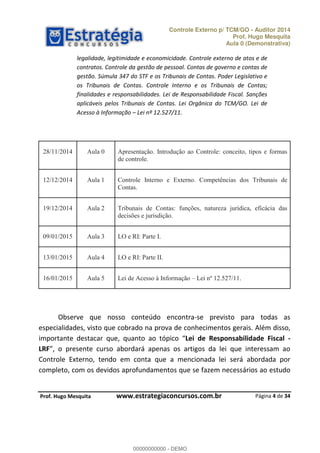 Controle Externo p/ TCM/GO - Auditor 2014 
Prof. Hugo Mesquita 
Aula 0 (Demonstrativa) 
legalidade, legitimidade e economicidade. Controle externo de atos e de 
contratos. Controle da gestão de pessoal. Contas de governo e contas de 
gestão. Súmula 347 do STF e os Tribunais de Contas. Poder Legislativo e 
os Tribunais de Contas. Controle Interno e os Tribunais de Contas; 
finalidades e responsabilidades. Lei de Responsabilidade Fiscal. Sanções 
aplicáveis pelos Tribunais de Contas. Lei Orgânica do TCM/GO. Lei de 
Acesso à Informação ʹ Lei nº 12.527/11. 
28/11/2014 Aula 0 Apresentação. Introdução ao Controle: conceito, tipos e formas 
12/12/2014 Aula 1 Controle Interno e Externo. Competências dos Tribunais de 
19/12/2014 Aula 2 Tribunais de Contas: funções, natureza jurídica, eficácia das 
00000000000 
Observe que nosso conteúdo encontra-se previsto para todas as 
especialidades, visto que cobrado na prova de conhecimentos gerais. Além disso, 
importante destacar que, quanto ao tópico Lei de Responsabilidade Fiscal - 
LRF , o presente curso abordará apenas os artigos da lei que interessam ao 
Controle Externo, tendo em conta que a mencionada lei será abordada por 
completo, com os devidos aprofundamentos que se fazem necessários ao estudo 
Página 4 de 34 
de controle. 
Contas. 
decisões e jurisdição. 
09/01/2015 Aula 3 LO e RI: Parte I. 
13/01/2015 Aula 4 LO e RI: Parte II. 
16/01/2015 Aula 5 Lei de Acesso à Informação – Lei nº 12.527/11. 
P rof. Hugo Mesquita www.estrategiaconcursos.com.br 
00000000000 - DEMO 
 