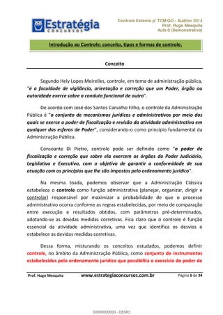 Controle Externo p/ TCM/GO - Auditor 2014 
Prof. Hugo Mesquita 
Aula 0 (Demonstrativa) 
Introdução ao Controle: conceito, tipos e formas de controle. 
Segundo Hely Lopes Meirelles, controle, em tema de administração pública, 
é a faculdade de vigilância, orientação e correção que um Poder, órgão ou 
autoridade exerce sobre a conduta funcional de outro 
De acordo com José dos Santos Carvalho Filho, o controle da Administração 
PƷďůŝĐĂ Ġ o conjunto de mecanismos jurídicos e administrativos por meio dos 
quais se exerce o poder de fiscalização e revisão da atividade administrativa em 
qualquer das esferas de Poder ĐŽŶƐŝĚĞƌĂŶĚŽ-o como princípio fundamental da 
Administração Pública. 
Consoante Di Pietro, controle pode ser definido ĐŽŵŽ o poder de 
fiscalização e correção que sobre ela exercem os órgãos do Poder Judiciário, 
Legislativo e Executivo, com o objetivo de garantir a conformidade de sua 
atuação com os princípios que lhe são impostos pelo ordenamento jurídico 
Na mesma toada, podemos observar que a Administração Clássica 
estabelece o controle como função administrativa (planejar, organizar, dirigir e 
controlar) responsável por maximizar a probabilidade de que o processo 
administrativo ocorra conforme as regras estabelecidas, por meio de comparação 
entre execução e resultados obtidos, com parâmetros pré-determinados, 
00000000000 
adotando-se as devidas medidas corretivas. Fica claro que o controle é função 
essencial da atividade administrativa, uma vez que identifica os desvios e 
estabelece as devidas medidas corretivas. 
Dessa forma, misturando os conceitos estudados, podemos definir 
controle, no âmbito da Administração Pública, como conjunto de instrumentos 
estabelecidos pelo ordenamento jurídico que possibilita o exercício do poder de 
Página 6 de 34 
Conceito 
P rof. Hugo Mesquita www.estrategiaconcursos.com.br 
00000000000 - DEMO 
 