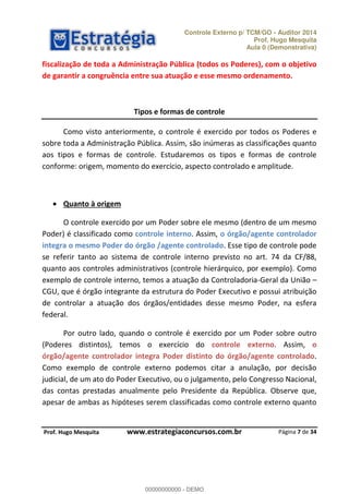 Controle Externo p/ TCM/GO - Auditor 2014 
Prof. Hugo Mesquita 
Aula 0 (Demonstrativa) 
fiscalização de toda a Administração Pública (todos os Poderes), com o objetivo 
de garantir a congruência entre sua atuação e esse mesmo ordenamento. 
Como visto anteriormente, o controle é exercido por todos os Poderes e 
sobre toda a Administração Pública. Assim, são inúmeras as classificações quanto 
aos tipos e formas de controle. Estudaremos os tipos e formas de controle 
conforme: origem, momento do exercício, aspecto controlado e amplitude. 
O controle exercido por um Poder sobre ele mesmo (dentro de um mesmo 
Poder) é classificado como controle interno. Assim, o órgão/agente controlador 
integra o mesmo Poder do órgão /agente controlado. Esse tipo de controle pode 
se referir tanto ao sistema de controle interno previsto no art. 74 da CF/88, 
quanto aos controles administrativos (controle hierárquico, por exemplo). Como 
exemplo de controle interno, temos a atuação da Controladoria-Geral da União 
CGU, que é órgão integrante da estrutura do Poder Executivo e possui atribuição 
de controlar a atuação dos órgãos/entidades desse mesmo Poder, na esfera 
federal. 
Por outro lado, quando o controle é exercido por um Poder sobre outro 
00000000000 
(Poderes distintos), temos o exercício do controle externo. Assim, o 
órgão/agente controlador integra Poder distinto do órgão/agente controlado. 
Como exemplo de controle externo podemos citar a anulação, por decisão 
judicial, de um ato do Poder Executivo, ou o julgamento, pelo Congresso Nacional, 
das contas prestadas anualmente pelo Presidente da República. Observe que, 
apesar de ambas as hipóteses serem classificadas como controle externo quanto 
Página 7 de 34 
Tipos e formas de controle 
 Quanto à origem 
P rof. Hugo Mesquita www.estrategiaconcursos.com.br 
00000000000 - DEMO 
 