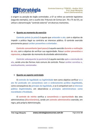 Controle Externo p/ TCM/GO - Auditor 2014 
Prof. Hugo Mesquita 
Aula 0 (Demonstrativa) 
à origem ou posição do órgão controlador, a CF se refere ao controle legislativo 
(segundo exemplo), com o auxílio dos Tribunais de Contas (art. 70 a 75 da CF), ao 
ƵƚŝůŝǌĂƌ Ă ĚĞŶŽŵŝŶĂĕĆŽ ĐŽŶƚƌŽůĞ ĞǆƚĞƌŶŽ Ğŵ ĚŝǀĞƌƐŽƐ ŵŽŵĞŶƚŽƐ 
Controle prévio (a priori) é aquele que antecede o ato, com o objetivo de 
impedir a prática ilegal ou contrária ao interesse público. O controle exercido 
previamente possui caráter preventivo e orientador. 
Controle concomitante (pari-passu) é aquele exercido durante a realização 
do ato, com o objetivo de verificar sua regularidade. Possui caráter preventivo e 
repressivo, a depender do momento da atividade administrativa. 
Controle subsequente (a posteriori) é aquele exercido após a conclusão do 
ato, sendo uma das formas mais comuns de controle. Possui caráter corretivo e, 
eventualmente, sancionador. 
O controle de legalidade ou legitimidade tem como objetivo verificar se o 
ato foi praticado em consonância com o ordenamento jurídico (legalidade), 
como consequência do princípio da legalidade, e se é compatível com o interesse 
00000000000 
público (legitimidade), em observância a princípios administrativos como 
moralidade e finalidade. 
O controle de mérito verifica a conveniência e oportunidade dos atos 
administrativos (discricionários), sendo um controle administrativo exercido, em 
regra, pela própria Administração. 
Página 8 de 34 
 Quanto ao momento do exercício 
 Quanto ao aspecto controlado 
P rof. Hugo Mesquita www.estrategiaconcursos.com.br 
00000000000 - DEMO 
 