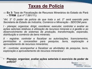 Taxas de Polícia
 Ex 3: Taxa de Fiscalização de Recursos Minerários do Estado do Pará
– TFRM (Lei nº 7.591/11):
“Art. 3° O poder de polícia de que trata o art. 2° será exercido pela
Secretaria de Estado de Indústria, Comércio e Mineração - SEICOM para:
I - planejar, organizar, dirigir, coordenar, executar, controlar e avaliar as
ações setoriais relativas à utilização de recursos minerais e à gestão e ao
desenvolvimento de sistemas de produção, transformação, expansão,
distribuição e comércio de bens minerais;
II - registrar, controlar e fiscalizar as autorizações, licenciamentos,
permissões e concessões para pesquisa, lavra, exploração e
aproveitamento de recursos minerários;
III - controlar, acompanhar e fiscalizar as atividades de pesquisa, lavra,
exploração e aproveitamento de recursos minerários”.
• Planejar, organizar, avaliar ações setoriais é exercício de poder de
polícia?
10
 