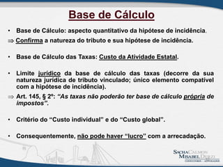 Base de Cálculo
• Base de Cálculo: aspecto quantitativo da hipótese de incidência.
 Confirma a natureza do tributo e sua hipótese de incidência.
• Base de Cálculo das Taxas: Custo da Atividade Estatal.
• Limite jurídico da base de cálculo das taxas (decorre da sua
natureza jurídica de tributo vinculado; único elemento compatível
com a hipótese de incidência).
 Art. 145, § 2º: “As taxas não poderão ter base de cálculo própria de
impostos”.
• Critério do “Custo individual” e do “Custo global”.
• Consequentemente, não pode haver “lucro” com a arrecadação.
12
 