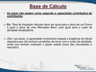 Base de Cálculo
• As taxas não podem variar segundo a capacidade contributiva do
contribuinte.
 Ex: Taxa de Inspeção Veicular deve ser igual para o dono de um Fusca
e para o dono de uma Mercedes Benz, pois igual será o custo da
atividade fiscalizatória.
 Obs: nas taxas, a capacidade contributiva impede a exigência do tributo
daqueles que não tenham condições de arcar com o custo da atividade,
ainda que tenham motivado o gasto estatal (caso das imunidades e
isenções).
13
 