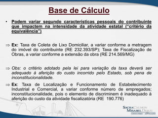 Base de Cálculo
• Podem variar segundo características pessoais do contribuinte
que impactem na intensidade da atividade estatal (“critério da
equivalência”)
 Ex: Taxa de Coleta de Lixo Domiciliar, a variar conforme a metragem
do imóvel do contribuinte (RE 232.393/SP); Taxa de Fiscalização de
Obras, a variar conforme a extensão da obra (RE 214.569/MG)
 Obs: o critério adotado pela lei para variação da taxa deverá ser
adequado à aferição do custo incorrido pelo Estado, sob pena de
inconstitucionalidade.
 Ex: Taxa de Localização e Funcionamento de Estabelecimento
Industrial e Comercial, a variar conforme número de empregados;
inconstitucionalidade, pois o elemento de discriminem é inadequado à
aferição do custo da atividade fiscalizatória (RE 190.776)
14
 