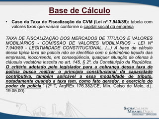 Base de Cálculo
• Caso da Taxa de Fiscalização da CVM (Lei nº 7.940/89): tabela com
valores fixos que variam conforme o capital social da empresa
TAXA DE FISCALIZAÇÃO DOS MERCADOS DE TÍTULOS E VALORES
MOBILIÁRIOS - COMISSÃO DE VALORES MOBILIÁRIOS - LEI Nº
7.940/89 - LEGITIMIDADE CONSTITUCIONAL. (...) A base de cálculo
dessa típica taxa de polícia não se identifica com o patrimônio líquido das
empresas, inocorrendo, em conseqüência, qualquer situação de ofensa à
cláusula vedatória inscrita no art. 145, § 2º, da Constituição da República.
O critério adotado pelo legislador para a cobrança dessa taxa de
polícia busca realizar o princípio constitucional da capacidade
contributiva, também aplicável a essa modalidade de tributo,
notadamente quando a taxa tem, como fato gerador, o exercício do
poder de polícia.” (2ª T, ArgREx 176.382/CE, Min. Celso de Melo, d.j.
19.05.00)
15
 