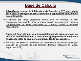 Base de Cálculo
• Advertência: apesar da infelicidade da Ementa, o STF não julgou
ser válida a variação da taxa conforme a capacidade contributiva
do contribuinte.
 A análise dos votos proferidos mostra que, na verdade, o STF
considerou que, quanto maior o capital social das empresas, maior a
complexidade de suas atividades e, portanto, maior o esforço
fiscalizatório.
• Razoável Equivalência: pela impossibilidade de exata aferição do
custo da atividade estatal, a doutrina e a jurisprudência admitem a
fixação do valor da taxa por estimativa, desde que razoável.
 Em caso de excesso manifesto, as taxas serão inconstitucionais por
violação ao princípio do não-confisco (também aplicável às taxas,
segundo o STF).
16
 