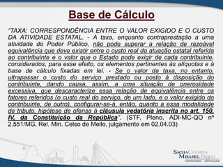 Base de Cálculo
“TAXA: CORRESPONDÊNCIA ENTRE O VALOR EXIGIDO E O CUSTO
DA ATIVIDADE ESTATAL. - A taxa, enquanto contraprestação a uma
atividade do Poder Público, não pode superar a relação de razoável
equivalência que deve existir entre o custo real da atuação estatal referida
ao contribuinte e o valor que o Estado pode exigir de cada contribuinte,
considerados, para esse efeito, os elementos pertinentes às alíquotas e à
base de cálculo fixadas em lei. - Se o valor da taxa, no entanto,
ultrapassar o custo do serviço prestado ou posto à disposição do
contribuinte, dando causa, assim, a uma situação de onerosidade
excessiva, que descaracterize essa relação de equivalência entre os
fatores referidos (o custo real do serviço, de um lado, e o valor exigido do
contribuinte, de outro), configurar-se-á, então, quanto a essa modalidade
de tributo, hipótese de ofensa à cláusula vedatória inscrita no art. 150,
IV, da Constituição da República”. (STF, Pleno, ADI-MC-QO nº
2.551/MG, Rel. Min. Celso de Mello, julgamento em 02.04.03)
17
 