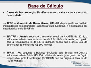 Base de Cálculo
• Casos de Desproporção Manifesta entre o valor da taxa e o custo
da atividade:
 TFOP – Município de Barra Mansa: 840 (UFM) por poste ou orelhão
instalados no solo municipal (apenas a título ilustrativo, a Fiscalização por
casa lotérica é de 50 UFM).
 TFI/TFF – Anatel: segundo o relatório anual da ANATEL de 2013, o
valor arrecadado com as taxas foi de 2,9 bilhões de reais; já o gasto
com a Fiscalização foi de R$ 20 milhões, sendo que o gasto total da
agência foi de menos de R$ 500 milhões.
 TFRM – PA: segundo o Balanço divulgado pelo Estado, em 2013 o
valor arrecadado foi de R$ 300 milhões de reais; já o gasto do órgão
responsável pela Fiscalização (SEICOM) que dá origem à taxa foi de
R$ 11 milhões.
18
 