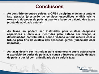 Conclusões
• Ao contrário de outros países, a CF/88 disciplina e delimita tanto o
fato gerador (prestação de serviços específicos e divisíveis e
exercício do poder de polícia) quanto a base de cálculo das taxas
(custo da atividade estatal).
• As taxas só podem ser instituídas para custear despesas
específicas e divisíveis incorridas pelo Estado em relação a
determinados contribuintes, sendo vedado auferir receita com o
tributo para fins de custeio das despesas gerais (financiada com
impostos).
• As taxas devem ser instituídas para remunerar o custo estatal com
o exercício do poder de polícia, e nunca o inverso: criação de atos
de polícia por lei com a finalidade de se auferir taxa.
19
 