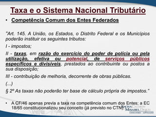 Taxa e o Sistema Nacional Tributário
• Competência Comum dos Entes Federados
“Art. 145. A União, os Estados, o Distrito Federal e os Municípios
poderão instituir os seguintes tributos:
I - impostos;
II - taxas, em razão do exercício do poder de polícia ou pela
utilização, efetiva ou potencial, de serviços públicos
específicos e divisíveis, prestados ao contribuinte ou postos a
sua disposição;
III - contribuição de melhoria, decorrente de obras públicas.
(...)
§ 2º As taxas não poderão ter base de cálculo própria de impostos.”
• A CF/46 apenas previa a taxa na competência comum dos Entes; a EC
18/65 constitucionalizou seu conceito (já previsto no CTN).
2
 