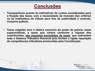Conclusões
• Transparência quanto às estimativas de custos consideradas para
a fixação das taxas, com a necessidade da inclusão dos critérios
na lei instituidora do tributo para fins de publicidade e controle,
inclusive judicial.
• Taxas exigidas sem o efetivo exercício do poder de polícia, taxas
superavitárias, e taxas que variem conforme a riqueza dos
contribuintes, são impostos travestidos de taxas, que subvertem
todo o Sistema Tributário Nacional pois burlam a rígida repartição
de competências tributárias promovidas pela Constituição.
20
 