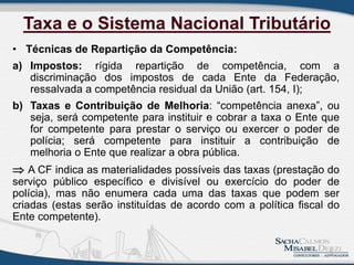 Taxa e o Sistema Nacional Tributário
• Técnicas de Repartição da Competência:
a) Impostos: rígida repartição de competência, com a
discriminação dos impostos de cada Ente da Federação,
ressalvada a competência residual da União (art. 154, I);
b) Taxas e Contribuição de Melhoria: “competência anexa”, ou
seja, será competente para instituir e cobrar a taxa o Ente que
for competente para prestar o serviço ou exercer o poder de
polícia; será competente para instituir a contribuição de
melhoria o Ente que realizar a obra pública.
 A CF indica as materialidades possíveis das taxas (prestação do
serviço público específico e divisível ou exercício do poder de
polícia), mas não enumera cada uma das taxas que podem ser
criadas (estas serão instituídas de acordo com a política fiscal do
Ente competente).
5
 