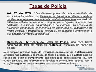 Taxas de Polícia
• Art. 78 do CTN: “Considera-se poder de polícia atividade da
administração pública que, limitando ou disciplinando direito, interêsse
ou liberdade, regula a prática de ato ou abstenção de fato, em razão de
intêresse público concernente à segurança, à higiene, à ordem, aos
costumes, à disciplina da produção e do mercado, ao exercício de
atividades econômicas dependentes de concessão ou autorização do
Poder Público, à tranqüilidade pública ou ao respeito à propriedade e
aos direitos individuais ou coletivos”
• Questão da Efetividade do Poder de Polícia: não pode haver
cobrança de taxa em razão do “potencial” exercício do poder de
polícia;
 A simples previsão legal de limitações administrativas à determinada
atividade não autoriza a cobrança da taxa; é preciso que o Estado atue no
sentido de exigir o cumprimento das limitações administrativas, ou, em
outras palavras, que efetivamente fiscalize o contribuinte; apenas com a
atuação surgem os gastos a serem custeados pelo contribuinte.
6
 