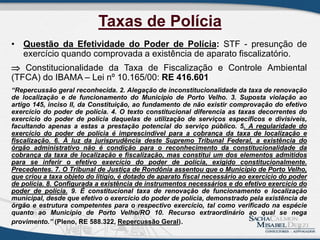 Taxas de Polícia
• Questão da Efetividade do Poder de Polícia: STF - presunção de
exercício quando comprovada a existência de aparato fiscalizatório.
 Constitucionalidade da Taxa de Fiscalização e Controle Ambiental
(TFCA) do IBAMA – Lei nº 10.165/00: RE 416.601
“Repercussão geral reconhecida. 2. Alegação de inconstitucionalidade da taxa de renovação
de localização e de funcionamento do Município de Porto Velho. 3. Suposta violação ao
artigo 145, inciso II, da Constituição, ao fundamento de não existir comprovação do efetivo
exercício do poder de polícia. 4. O texto constitucional diferencia as taxas decorrentes do
exercício do poder de polícia daquelas de utilização de serviços específicos e divisíveis,
facultando apenas a estas a prestação potencial do serviço público. 5. A regularidade do
exercício do poder de polícia é imprescindível para a cobrança da taxa de localização e
fiscalização. 6. À luz da jurisprudência deste Supremo Tribunal Federal, a existência do
órgão administrativo não é condição para o reconhecimento da constitucionalidade da
cobrança da taxa de localização e fiscalização, mas constitui um dos elementos admitidos
para se inferir o efetivo exercício do poder de polícia, exigido constitucionalmente.
Precedentes. 7. O Tribunal de Justiça de Rondônia assentou que o Município de Porto Velho,
que criou a taxa objeto do litígio, é dotado de aparato fiscal necessário ao exercício do poder
de polícia. 8. Configurada a existência de instrumentos necessários e do efetivo exercício do
poder de polícia. 9. É constitucional taxa de renovação de funcionamento e localização
municipal, desde que efetivo o exercício do poder de polícia, demonstrado pela existência de
órgão e estrutura competentes para o respectivo exercício, tal como verificado na espécie
quanto ao Município de Porto Velho/RO 10. Recurso extraordinário ao qual se nega
provimento.” (Pleno, RE 588.322, Repercussão Geral).
7
 