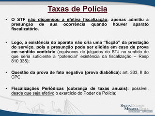 Taxas de Polícia
• O STF não dispensou a efetiva fiscalização; apenas admitiu a
presunção de sua ocorrência quando houver aparato
fiscalizatório.
• Logo, a existência do aparato não cria uma “ficção” da prestação
do serviço, pois a presunção pode ser elidida em caso de prova
em sentido contrário (equívocos de julgados do STJ no sentido de
que seria suficiente a “potencial” existência da fiscalização – Resp
810.335);
• Questão da prova de fato negativo (prova diabólica): art. 333, II do
CPC.
• Fiscalizações Periódicas (cobrança de taxas anuais): possível,
desde que seja efetivo o exercício do Poder de Polícia;
8
 