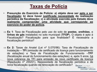 Taxas de Polícia
• Presunção do Exercício de Polícia: a) objeto deve ser apto a ser
fiscalizado; b) deve haver justificada necessidade da realização
periódica da fiscalização; c) a atividade exercida pelo Estado deve
realmente compreender uma atividade que corresponda ao
exercício do poder de polícia.
 Ex 1: Taxa de Fiscalização pelo uso do solo de postes, orelhões, e
linhas de gás instalados no solo municipal (TFOP). O objeto é apto à
Fiscalização? Fiscalização para que finalidade? É necessária a
fiscalização periódica?
 Ex 2: Taxas da Anatel (Lei nº 5.070/96): Taxa de Fiscalização de
Instalação – TFI (emissão de certificado de licença para funcionamento
de estações) e Taxa de Fiscalização de Funcionamento –TFF
(fiscalização anual do funcionamento das estações); e, após 5 anos, há
nova cobrança da TFI para emissão de novo certificado de licença
(Resolução nº 255/01). Necessidade de fiscalização periódica e de
nova fiscalização quando da renovação do certificado?
9
 