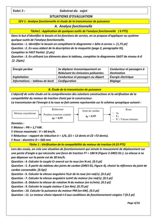 Volet 3 : Substrat du sujet
SITUATIONS D’EVALUATION
SEV 1 : Analyse fonctionnelle et étude de la transmission de puissance
A. Analyse fonctionnelle
Tâche1 : Application de quelques outils de l’analyse fonctionnelle ( 6 PTS)
Dans le but d’identifier le besoin et les fonctions de service, on se propose d’appliquer au système
quelque outils de l’analyse fonctionnelle.
Question : 1. Identifier le besoin en complétant le diagramme « bête à cornes ». [1,75 pt]
Question : 2. En vous aidant de la description de la maquette (page 2, paragraphe III),
Compléter le FAST Partiel. [2 pts]
Question : 3. En utilisant Les éléments dans le tableau, compléter le diagramme SADT de niveau A-0
[2 .25pts]
Énergie perdue Se déplacer économiquement en
Réduisant les émissions polluantes
Conducteur et passagers à
Destination
Exploitation Conducteur et passagers au départ Énergie électrique
Informations – tableau de bord Configuration Réglage
B. Étude de la transmission de puissance
L’objectif de cette étude est la compréhension des solutions constructives et la vérification de la
compatibilité du moteur de traction choisi par le constructeur.
La transmission de l’énergie à la roue se fait comme représentée sur le schéma synoptique suivant :
Données :
Moteur : PN = 1,7 kW.
Vitesse maximale : V = 60 km/h.
Réducteur : rapport de réduction k = 1/6, (Z1 = 12 dents et Z2 =72 dents).
Roue : diamètre D = 560 mm
Tâche 1 : Vérification de la compatibilité du moteur de traction (4.25 PTS)
Lors des essais, on crée une situation de fonctionnement qui simule le mouvement de déplacement sur
une pente d’angle α qui nécessite une force de traction FT = 180 N (Figure 3-DRES 01-). La vitesse à ne
pas dépasser sur la pente est de 30 km/h.
Question : 4. Calculer le couple Cr exercé sur la roue (en N.m). [0.5 pt]
Question : 5. À partir du tableau des joints de cardan (DRES 01, Figure 4), choisir la référence du joint de
cardan convenable. [0.5pt]
Question : 6. Calculer la vitesse angulaire Ꙍr de la roue (en rad/s). [0.5 pt]
Question : 7. Calculer la vitesse angulaire Ꙍm du moteur (en rad/s). [0.5 pt]
Question : 8. Déduire la vitesse de rotation N du moteur (en tr/min). [0.5 pt]
Question : 9. Calculer le couple moteur C (en Nm). [0.75 pt]
Question : 10. Calculer la puissance du moteur PM (en kW). [0.5 pt]
Question : 11. Le moteur choisi répond-t-il aux conditions de fonctionnement exigées ? [0.5 pt]
Page 4/16
 
