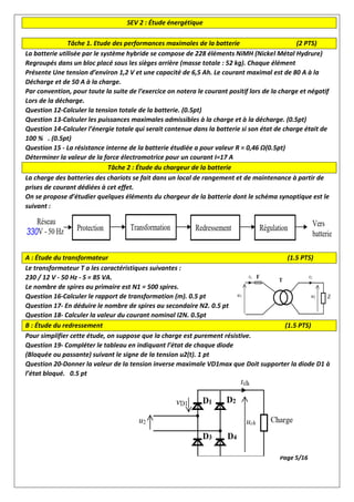 SEV 2 : Étude énergétique
Tâche 1. Etude des performances maximales de la batterie (2 PTS)
La batterie utilisée par le système hybride se compose de 228 éléments NiMH (Nickel Métal Hydrure)
Regroupés dans un bloc placé sous les sièges arrière (masse totale : 52 kg). Chaque élément
Présente Une tension d’environ 1,2 V et une capacité de 6,5 Ah. Le courant maximal est de 80 A à la
Décharge et de 50 A à la charge.
Par convention, pour toute la suite de l’exercice on notera le courant positif lors de la charge et négatif
Lors de la décharge.
Question 12-Calculer la tension totale de la batterie. (0.5pt)
Question 13-Calculer les puissances maximales admissibles à la charge et à la décharge. (0.5pt)
Question 14-Calculer l’énergie totale qui serait contenue dans la batterie si son état de charge était de
100 % . (0.5pt)
Question 15 - La résistance interne de la batterie étudiée a pour valeur R = 0,46 Ω(0.5pt)
Déterminer la valeur de la force électromotrice pour un courant I=17 A
Tâche 2 : Étude du chargeur de la batterie
La charge des batteries des chariots se fait dans un local de rangement et de maintenance à partir de
prises de courant dédiées à cet effet.
On se propose d’étudier quelques éléments du chargeur de la batterie dont le schéma synoptique est le
suivant :
A : Étude du transformateur (1.5 PTS)
Le transformateur T a les caractéristiques suivantes :
230 / 12 V - 50 Hz - S = 85 VA.
Le nombre de spires au primaire est N1 = 500 spires.
Question 16-Calculer le rapport de transformation (m). 0.5 pt
Question 17- En déduire le nombre de spires au secondaire N2. 0.5 pt
Question 18- Calculer la valeur du courant nominal I2N. 0.5pt
B : Étude du redressement (1.5 PTS)
Pour simplifier cette étude, on suppose que la charge est purement résistive.
Question 19- Compléter le tableau en indiquant l’état de chaque diode
(Bloquée ou passante) suivant le signe de la tension u2(t). 1 pt
Question 20-Donner la valeur de la tension inverse maximale VD1max que Doit supporter la diode D1 à
l’état bloqué. 0.5 pt
Page 5/16
 