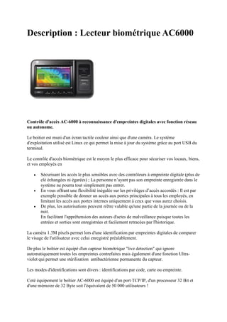 Description : Lecteur biométrique AC6000




Contrôle d'accès AC-6000 à reconnaissance d'empreintes digitales avec fonction réseau
ou autonome.

Le boitier est muni d'un écran tactile couleur ainsi que d'une caméra. Le système
d'exploitation utilisé est Linux ce qui permet la mise à jour du système grâce au port USB du
terminal.

Le contrôle d'accès biométrique est le moyen le plus efficace pour sécuriser vos locaux, biens,
et vos employés en

      Sécurisant les accès le plus sensibles avec des contrôleurs à empreinte digitale (plus de
       clé échangées ni égarées) ; La personne n’ayant pas son empreinte enregistrée dans le
       système ne pourra tout simplement pas entrer.
      En vous offrant une flexibilité inégalée sur les privilèges d’accès accordés : Il est par
       exemple possible de donner un accès aux portes principales à tous les employés, en
       limitant les accès aux portes internes uniquement à ceux que vous aurez choisis.
      De plus, les autorisations peuvent n'être valable qu'une partie de la journée ou de la
       nuit.
       En facilitant l'appréhension des auteurs d'actes de malveillance puisque toutes les
       entrées et sorties sont enregistrées et facilement retracées par l'historique.

La caméra 1.3M pixels permet lors d'une identification par empreintes digitales de comparer
le visage de l'utilisateur avec celui enregistré préalablement.

De plus le boîtier est équipé d'un capteur biométrique "live detection" qui ignore
automatiquement toutes les empreintes contrefaites mais également d'une fonction Ultra-
violet qui permet une stérilisation antibactérienne permanente du capteur.

Les modes d'identifications sont divers : identifications par code, carte ou empreinte.

Coté équipement le boîtier AC-6000 est équipé d'un port TCP/IP, d'un processeur 32 Bit et
d'une mémoire de 32 Byte soit l'équivalent de 50 000 utilisateurs !
 