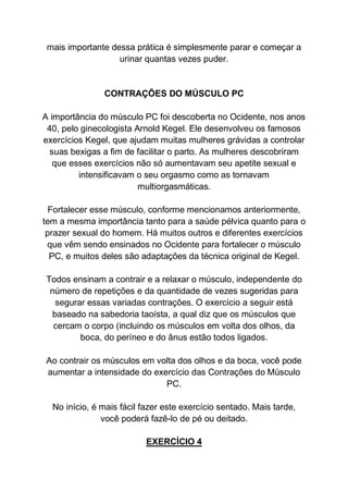 mais importante dessa prática é simplesmente parar e começar a
urinar quantas vezes puder.
CONTRAÇÕES DO MÚSCULO PC
A importância do músculo PC foi descoberta no Ocidente, nos anos
40, pelo ginecologista Arnold Kegel. Ele desenvolveu os famosos
exercícios Kegel, que ajudam muitas mulheres grávidas a controlar
suas bexigas a fim de facilitar o parto. As mulheres descobriram
que esses exercícios não só aumentavam seu apetite sexual e
intensificavam o seu orgasmo como as tornavam
multiorgasmáticas.
Fortalecer esse músculo, conforme mencionamos anteriormente,
tem a mesma importância tanto para a saúde pélvica quanto para o
prazer sexual do homem. Há muitos outros e diferentes exercícios
que vêm sendo ensinados no Ocidente para fortalecer o músculo
PC, e muitos deles são adaptações da técnica original de Kegel.
Todos ensinam a contrair e a relaxar o músculo, independente do
número de repetições e da quantidade de vezes sugeridas para
segurar essas variadas contrações. O exercício a seguir está
baseado na sabedoria taoísta, a qual diz que os músculos que
cercam o corpo (incluindo os músculos em volta dos olhos, da
boca, do períneo e do ânus estão todos ligados.
Ao contrair os músculos em volta dos olhos e da boca, você pode
aumentar a intensidade do exercício das Contrações do Músculo
PC.
No início, é mais fácil fazer este exercício sentado. Mais tarde,
você poderá fazê-lo de pé ou deitado.
EXERCÍCIO 4
 