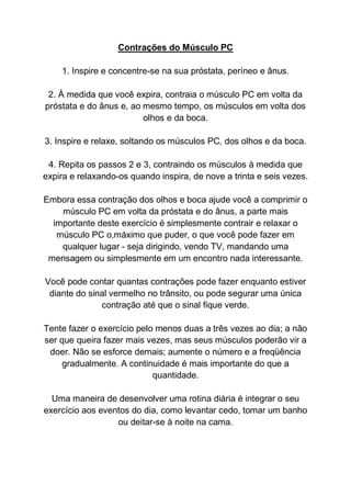 Contrações do Músculo PC
1. Inspire e concentre-se na sua próstata, períneo e ânus.
2. À medida que você expira, contraia o músculo PC em volta da
próstata e do ânus e, ao mesmo tempo, os músculos em volta dos
olhos e da boca.
3. Inspire e relaxe, soltando os músculos PC, dos olhos e da boca.
4. Repita os passos 2 e 3, contraindo os músculos à medida que
expira e relaxando-os quando inspira, de nove a trinta e seis vezes.
Embora essa contração dos olhos e boca ajude você a comprimir o
músculo PC em volta da próstata e do ânus, a parte mais
importante deste exercício é simplesmente contrair e relaxar o
músculo PC o,máximo que puder, o que você pode fazer em
qualquer lugar - seja dirigindo, vendo TV, mandando uma
mensagem ou simplesmente em um encontro nada interessante.
Você pode contar quantas contrações pode fazer enquanto estiver
diante do sinal vermelho no trânsito, ou pode segurar uma única
contração até que o sinal fique verde.
Tente fazer o exercício pelo menos duas a três vezes ao dia; a não
ser que queira fazer mais vezes, mas seus músculos poderão vir a
doer. Não se esforce demais; aumente o número e a freqüência
gradualmente. A continuidade é mais importante do que a
quantidade.
Uma maneira de desenvolver uma rotina diária é integrar o seu
exercício aos eventos do dia, como levantar cedo, tomar um banho
ou deitar-se à noite na cama.
 