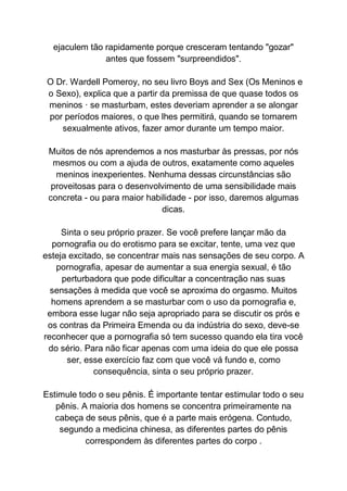 ejaculem tão rapidamente porque cresceram tentando "gozar"
antes que fossem "surpreendidos".
O Dr. Wardell Pomeroy, no seu livro Boys and Sex (Os Meninos e
o Sexo), explica que a partir da premissa de que quase todos os
meninos · se masturbam, estes deveriam aprender a se alongar
por períodos maiores, o que lhes permitirá, quando se tornarem
sexualmente ativos, fazer amor durante um tempo maior.
Muitos de nós aprendemos a nos masturbar às pressas, por nós
mesmos ou com a ajuda de outros, exatamente como aqueles
meninos inexperientes. Nenhuma dessas circunstâncias são
proveitosas para o desenvolvimento de uma sensibilidade mais
concreta - ou para maior habilidade - por isso, daremos algumas
dicas.
Sinta o seu próprio prazer. Se você prefere lançar mão da
pornografia ou do erotismo para se excitar, tente, uma vez que
esteja excitado, se concentrar mais nas sensações de seu corpo. A
pornografia, apesar de aumentar a sua energia sexual, é tão
perturbadora que pode dificultar a concentração nas suas
sensações à medida que você se aproxima do orgasmo. Muitos
homens aprendem a se masturbar com o uso da pornografia e,
embora esse lugar não seja apropriado para se discutir os prós e
os contras da Primeira Emenda ou da indústria do sexo, deve-se
reconhecer que a pornografia só tem sucesso quando ela tira você
do sério. Para não ficar apenas com uma ideia do que ele possa
ser, esse exercício faz com que você vá fundo e, como
consequência, sinta o seu próprio prazer.
Estimule todo o seu pênis. É importante tentar estimular todo o seu
pênis. A maioria dos homens se concentra primeiramente na
cabeça de seus pênis, que é a parte mais erógena. Contudo,
segundo a medicina chinesa, as diferentes partes do pênis
correspondem às diferentes partes do corpo .
 
