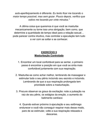 auto-aperfeiçoamento é diferente. Eu tento ficar me tocando o
maior tempo possível, mas sem gozar. Pouco depois, verifico que
estive me tocando por vinte minutos."
A última coisa que queremos é que você se masturbe
mecanicamente ou torne isso uma obrigação, bem como, que
determine a quantidade de tempo ideal para a relação sexual…
pode parecer contra intuitivo, mas controlar a ejaculação tem tudo
a ver com se soltar e se conhecer.
EXERCÍCIO 5
Masturbação Controlada
1. Encontrar um local confortável para se sentar, o primeiro
passo é encontrar a posição em que você se sinta mais
confortável juntamente com sua respiração.
2. Masturbe-se como achar melhor, lembrando de massagear e
estimular todo o seu pênis incluindo seu escroto e incluindo.
Lembrando de que a sua respiração prolongada tem
prioridade sobre a masturbação.
3. Procure observar os graus da excitação: note a pulsação na
raiz de seu pênis, os estágios da ereção, o aumento do
batimento cardíaco
4. Quando estiver próximo à ejaculação e seu estômago
endurecer e você não conseguir respirar mais desse modo,
pare de se estimular, volte a sua respiração relaxada e
descanse.
 
