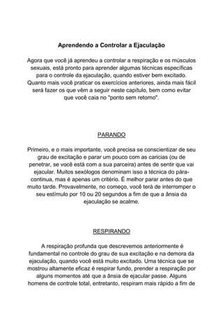 Aprendendo a Controlar a Ejaculação
Agora que você já aprendeu a controlar a respiração e os músculos
sexuais, está pronto para aprender algumas técnicas específicas
para o controle da ejaculação, quando estiver bem excitado.
Quanto mais você praticar os exercícios anteriores, ainda mais fácil
será fazer os que vêm a seguir neste capítulo, bem como evitar
que você caia no "ponto sem retorno".
PARANDO
Primeiro, e o mais importante, você precisa se conscientizar de seu
grau de excitação e parar um pouco com as caricias (ou de
penetrar, se você está com a sua parceira) antes de sentir que vai
ejacular. Muitos sexólogos denominam isso a técnica do pára-
continua, mas é apenas um critério. É melhor parar antes do que
muito tarde. Provavelmente, no começo, você terá de interromper o
seu estímulo por 10 ou 20 segundos a fim de que a ânsia da
ejaculação se acalme.
RESPIRANDO
A respiração profunda que descrevemos anteriormente é
fundamental no controle do grau de sua excitação e na demora da
ejaculação, quando você está muito excitado. Uma técnica que se
mostrou altamente eficaz é respirar fundo, prender a respiração por
alguns momentos até que a ânsia de ejacular passe. Alguns
homens de controle total, entretanto, respiram mais rápido a fim de
 