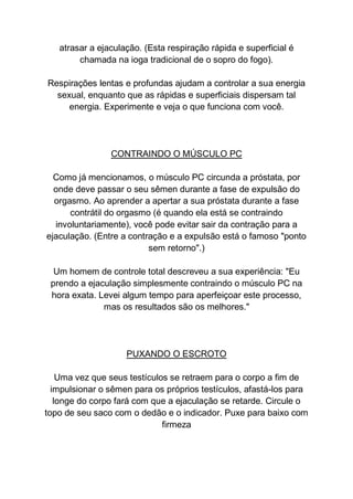 atrasar a ejaculação. (Esta respiração rápida e superficial é
chamada na ioga tradicional de o sopro do fogo).
Respirações lentas e profundas ajudam a controlar a sua energia
sexual, enquanto que as rápidas e superficiais dispersam tal
energia. Experimente e veja o que funciona com você.
CONTRAINDO O MÚSCULO PC
Como já mencionamos, o músculo PC circunda a próstata, por
onde deve passar o seu sêmen durante a fase de expulsão do
orgasmo. Ao aprender a apertar a sua próstata durante a fase
contrátil do orgasmo (é quando ela está se contraindo
involuntariamente), você pode evitar sair da contração para a
ejaculação. (Entre a contração e a expulsão está o famoso "ponto
sem retorno".)
Um homem de controle total descreveu a sua experiência: "Eu
prendo a ejaculação simplesmente contraindo o músculo PC na
hora exata. Levei algum tempo para aperfeiçoar este processo,
mas os resultados são os melhores."
PUXANDO O ESCROTO
Uma vez que seus testículos se retraem para o corpo a fim de
impulsionar o sêmen para os próprios testículos, afastá-los para
longe do corpo fará com que a ejaculação se retarde. Circule o
topo de seu saco com o dedão e o indicador. Puxe para baixo com
firmeza
 